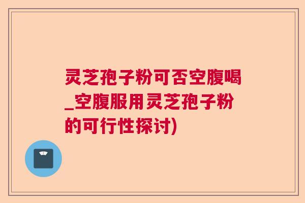 灵芝孢子粉可否空腹喝_空腹服用灵芝孢子粉的可行性探讨) 灵芝孢子粉可否空腹喝_空腹服用灵芝孢子粉的可行性探讨)