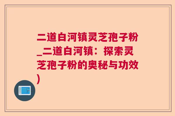二道白河镇灵芝孢子粉_二道白河镇：探索灵芝孢子粉的奥秘与功效)