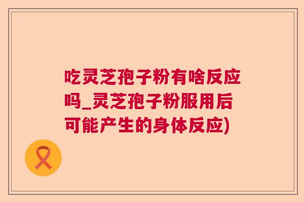 吃灵芝孢子粉有啥反应吗_灵芝孢子粉服用后可能产生的身体反应)