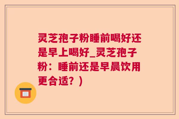 灵芝孢子粉睡前喝好还是早上喝好_灵芝孢子粉：睡前还是早晨饮用更合适？)