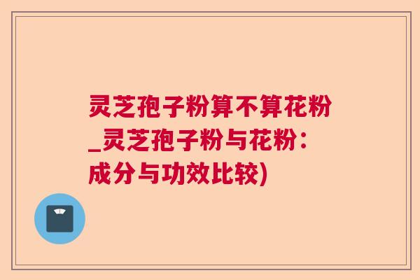 灵芝孢子粉算不算花粉_灵芝孢子粉与花粉：成分与功效比较)