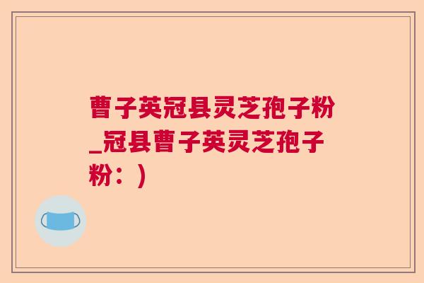 曹子英冠县灵芝孢子粉_冠县曹子英灵芝孢子粉：)