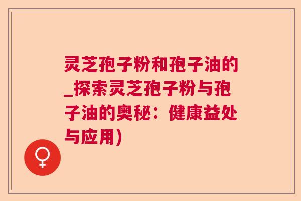 灵芝孢子粉和孢子油的_探索灵芝孢子粉与孢子油的奥秘：健康益处与应用)