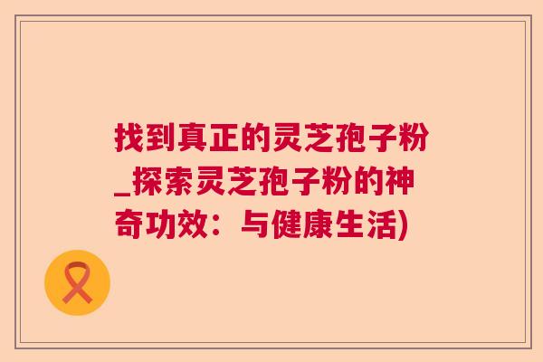 找到真正的灵芝孢子粉_探索灵芝孢子粉的神奇功效:与健康生活) 找到真正的灵芝孢子粉_探索灵芝孢子粉的神奇功效:与健康生活)