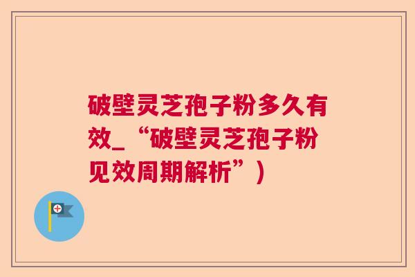 破壁灵芝孢子粉多久有效_“破壁灵芝孢子粉见效周期解析”)