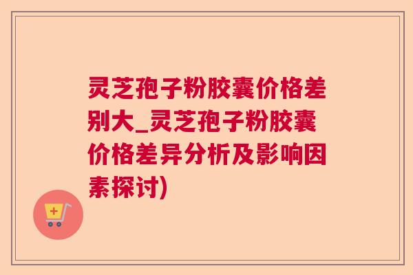 灵芝孢子粉胶囊价格差别大_灵芝孢子粉胶囊价格差异分析及影响因素探讨)