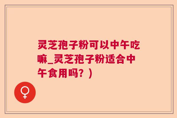 灵芝孢子粉可以中午吃嘛_灵芝孢子粉适合中午食用吗？)