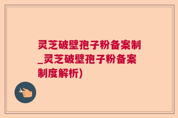 灵芝破壁孢子粉备案制_灵芝破壁孢子粉备案制度解析)