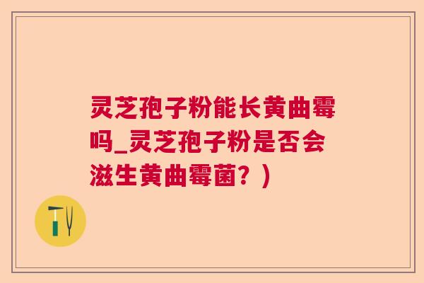 灵芝孢子粉能长黄曲霉吗_灵芝孢子粉是否会滋生黄曲霉菌?) 灵芝孢子粉能长黄曲霉吗_灵芝孢子粉是否会滋生黄曲霉菌?)