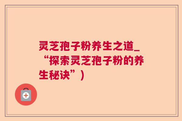 灵芝孢子粉养生之道_“探索灵芝孢子粉的养生秘诀”)