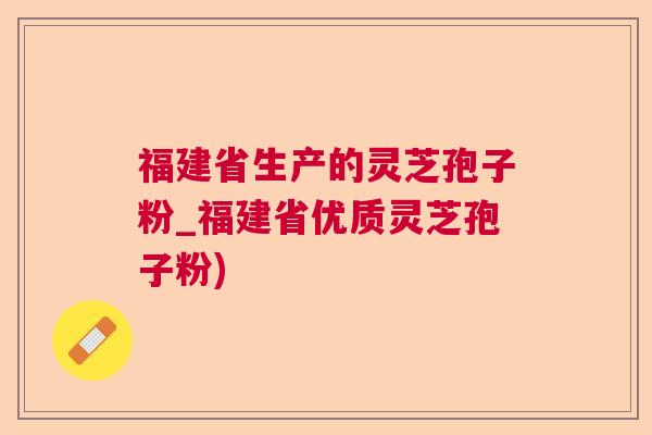 福建省生产的灵芝孢子粉_福建省优质灵芝孢子粉)