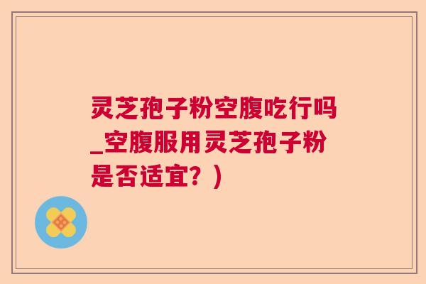 灵芝孢子粉空腹吃行吗_空腹服用灵芝孢子粉是否适宜？)