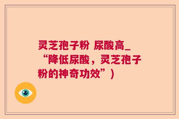 灵芝孢子粉 尿酸高_“降低尿酸，灵芝孢子粉的神奇功效”)