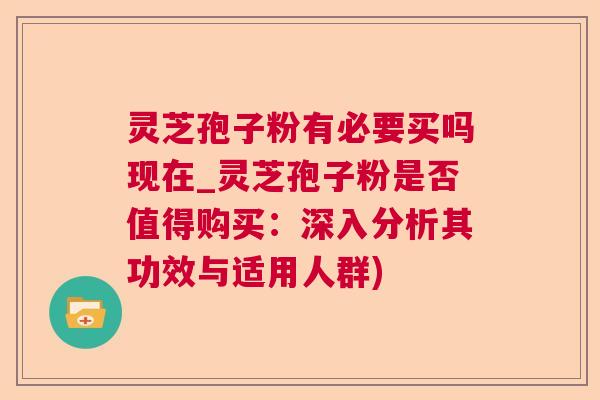 灵芝孢子粉有必要买吗现在_灵芝孢子粉是否值得购买：深入分析其功效与适用人群)
