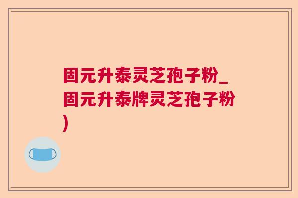 固元升泰灵芝孢子粉_固元升泰牌灵芝孢子粉)