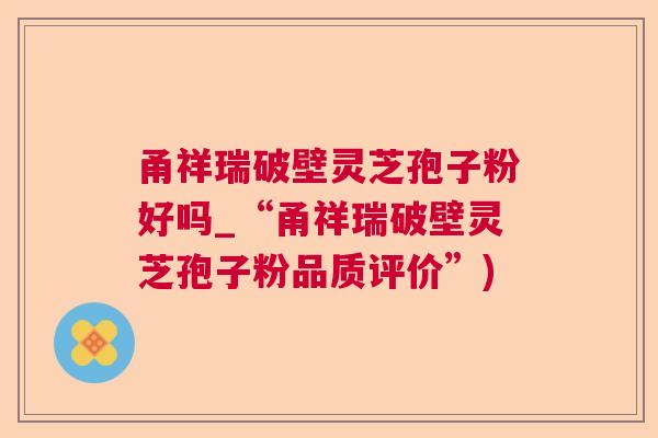 甬祥瑞破壁灵芝孢子粉好吗_“甬祥瑞破壁灵芝孢子粉品质评价”)