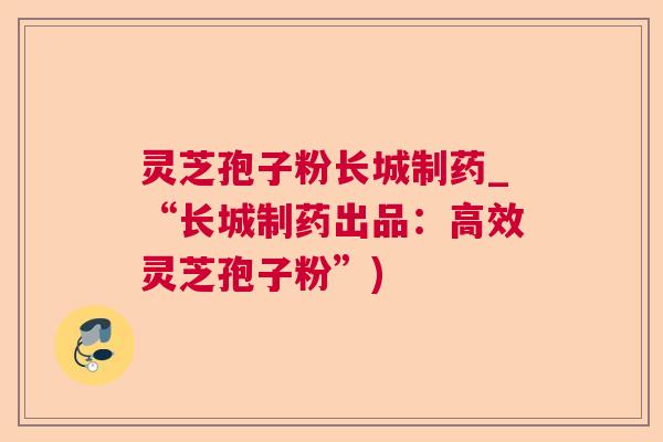 灵芝孢子粉长城制药_“长城制药出品：高效灵芝孢子粉”)
