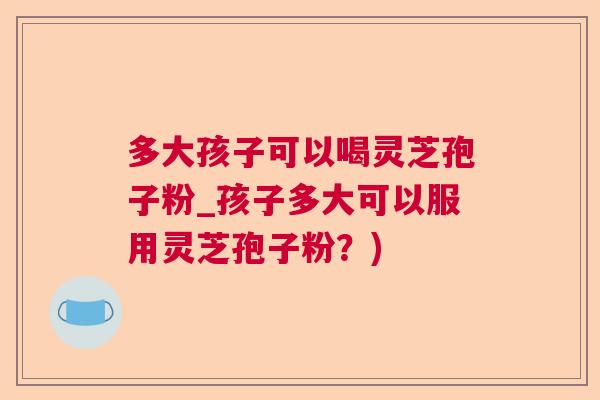 多大孩子可以喝灵芝孢子粉_孩子多大可以服用灵芝孢子粉？)