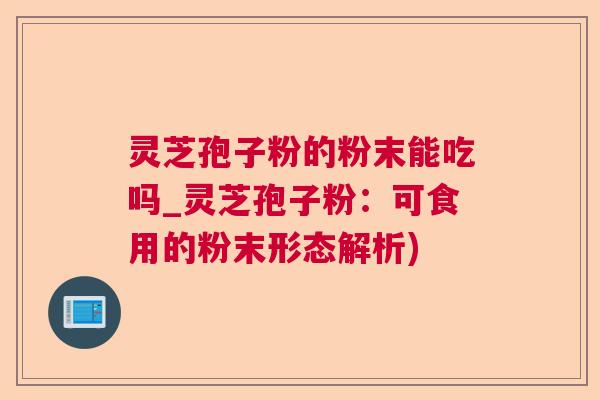 灵芝孢子粉的粉末能吃吗_灵芝孢子粉：可食用的粉末形态解析)