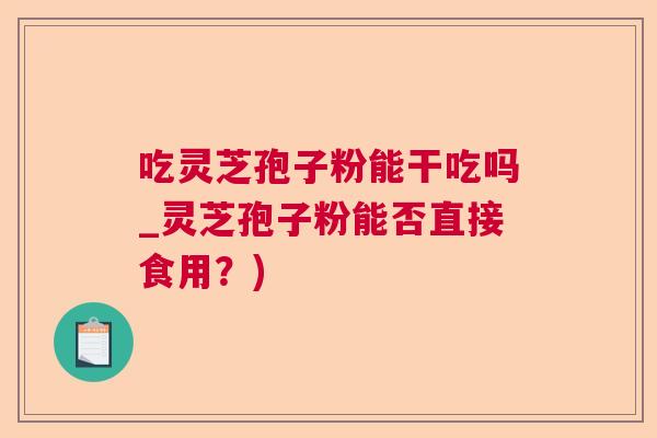 吃灵芝孢子粉能干吃吗_灵芝孢子粉能否直接食用？)