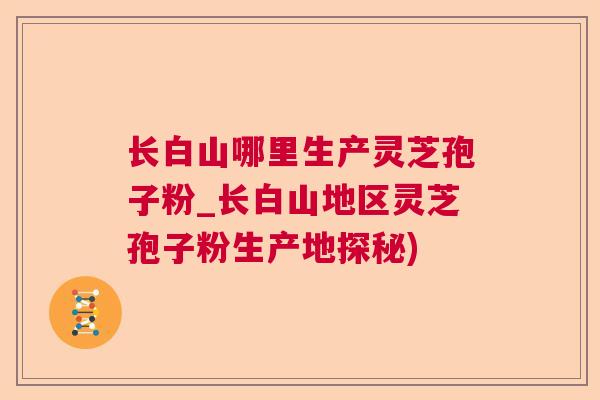 长白山哪里生产灵芝孢子粉_长白山地区灵芝孢子粉生产地探秘)