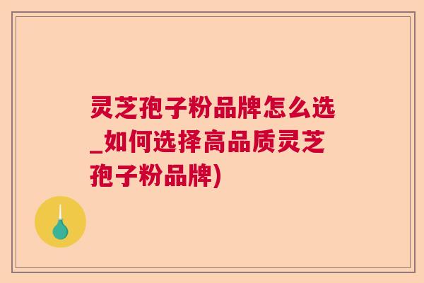 灵芝孢子粉品牌怎么选_如何选择高品质灵芝孢子粉品牌)