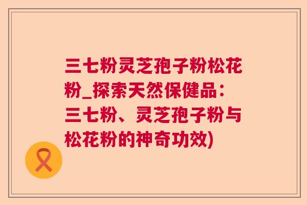 三七粉灵芝孢子粉松花粉_探索天然保健品:三七粉、灵芝孢子粉与松花粉的神奇功效) 三七粉灵芝孢子粉松花粉_探索天然保健品:三七粉、灵芝孢子粉与松花粉的神奇功效)