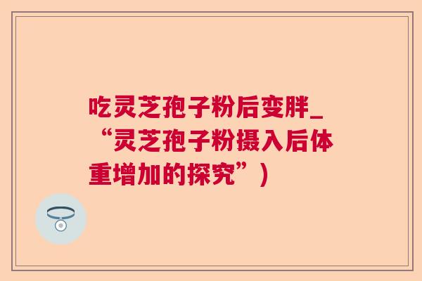 吃灵芝孢子粉后变胖_“灵芝孢子粉摄入后体重增加的探究”)