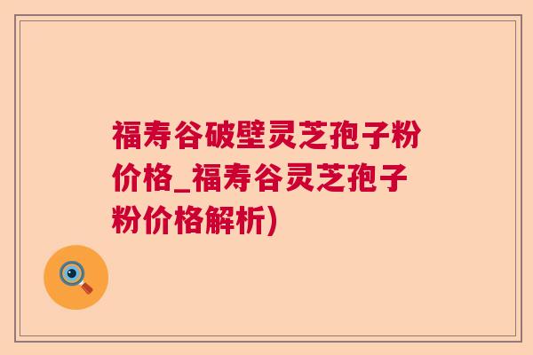 福寿谷破壁灵芝孢子粉价格_福寿谷灵芝孢子粉价格解析) 福寿谷破壁灵芝孢子粉价格_福寿谷灵芝孢子粉价格解析)