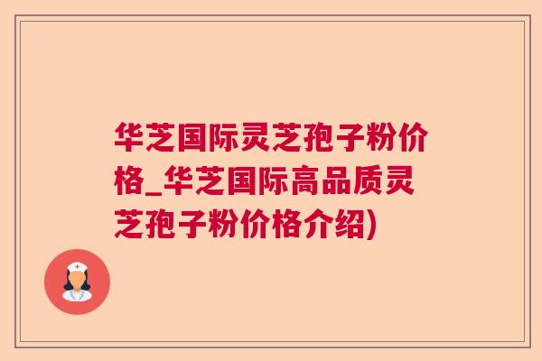 华芝国际灵芝孢子粉价格_华芝国际高品质灵芝孢子粉价格介绍)