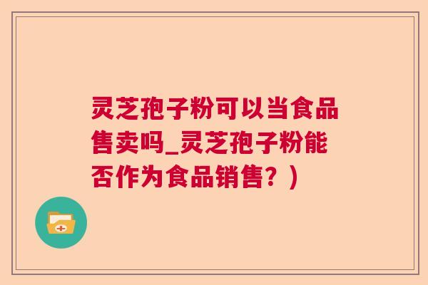 灵芝孢子粉可以当食品售卖吗_灵芝孢子粉能否作为食品销售？)