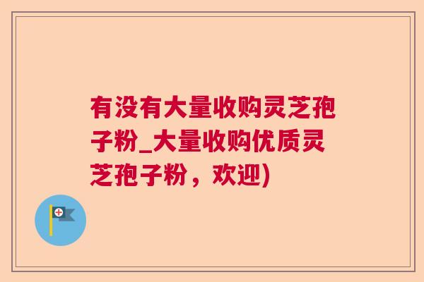 有没有大量收购灵芝孢子粉_大量收购优质灵芝孢子粉，欢迎)
