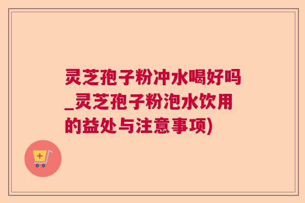 灵芝孢子粉冲水喝好吗_灵芝孢子粉泡水饮用的益处与注意事项)