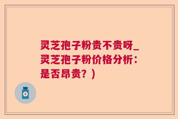 灵芝孢子粉贵不贵呀_灵芝孢子粉价格分析：是否昂贵？)