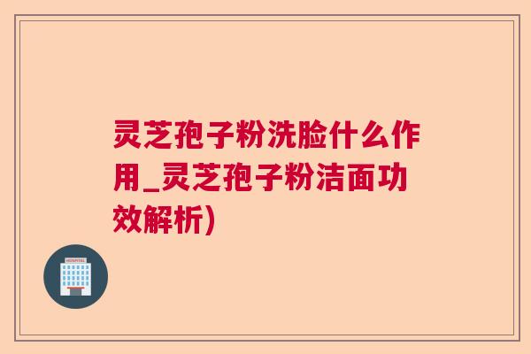 灵芝孢子粉洗脸什么作用_灵芝孢子粉洁面功效解析)