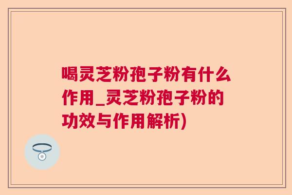 喝灵芝粉孢子粉有什么作用_灵芝粉孢子粉的功效与作用解析)