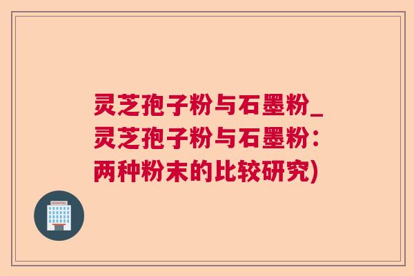 灵芝孢子粉与石墨粉_灵芝孢子粉与石墨粉：两种粉末的比较研究)