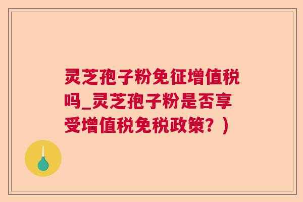 灵芝孢子粉免征增值税吗_灵芝孢子粉是否享受增值税免税政策？)
