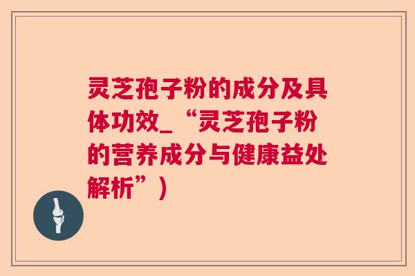 灵芝孢子粉的成分及具体功效_“灵芝孢子粉的营养成分与健康益处解析”)