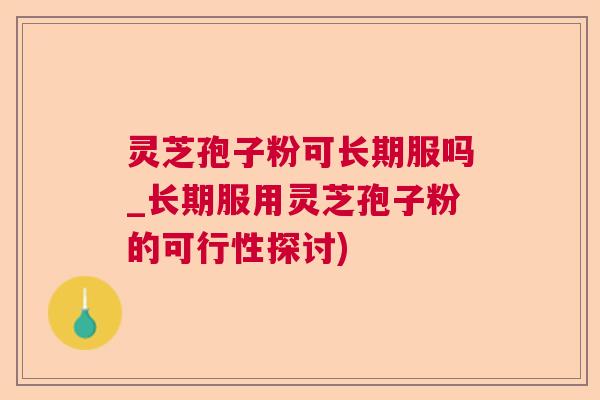 灵芝孢子粉可长期服吗_长期服用灵芝孢子粉的可行性探讨)