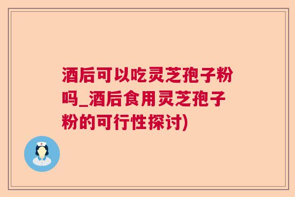 酒后可以吃灵芝孢子粉吗_酒后食用灵芝孢子粉的可行性探讨)