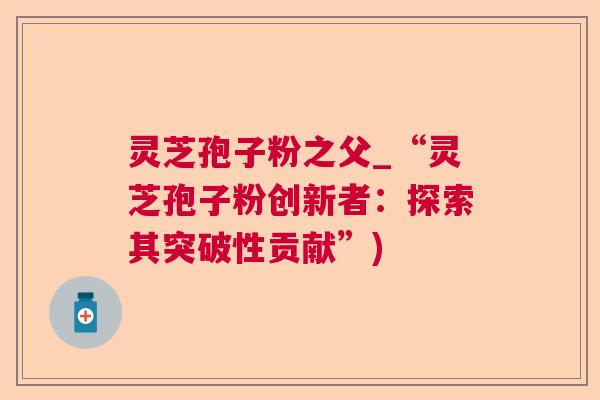 灵芝孢子粉之父_“灵芝孢子粉创新者：探索其突破性贡献”)