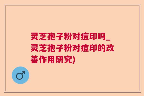 灵芝孢子粉对痘印吗_灵芝孢子粉对痘印的改善作用研究)
