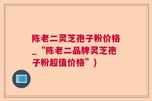 陈老二灵芝孢子粉价格_“陈老二品牌灵芝孢子粉超值价格”)