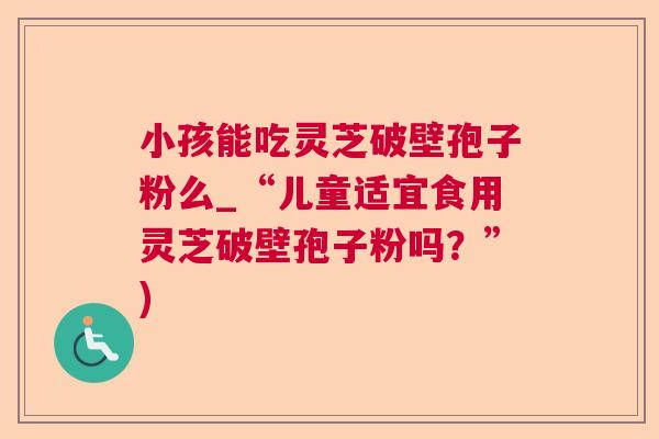 小孩能吃灵芝破壁孢子粉么_“儿童适宜食用灵芝破壁孢子粉吗？”)