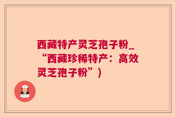 西藏特产灵芝孢子粉_“西藏珍稀特产：高效灵芝孢子粉”)