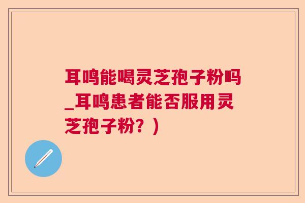 耳鸣能喝灵芝孢子粉吗_耳鸣患者能否服用灵芝孢子粉？)