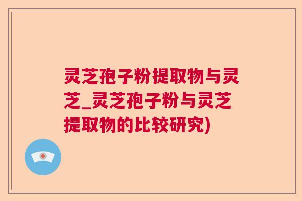 灵芝孢子粉提取物与灵芝_灵芝孢子粉与灵芝提取物的比较研究)