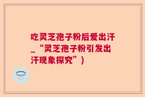 吃灵芝孢子粉后爱出汗_“灵芝孢子粉引发出汗现象探究”)