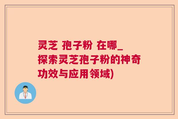 灵芝 孢子粉 在哪_探索灵芝孢子粉的神奇功效与应用领域)